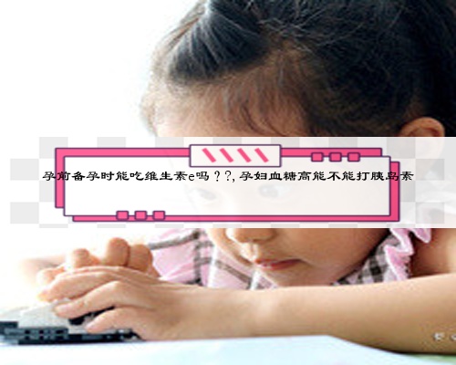 孕前备孕时能吃维生素e吗??,孕妇血糖高能不能打胰岛素