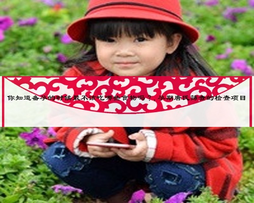 你知道备孕的时候最不该吃哪些食物吗？,孕期唐氏筛查的检查项目