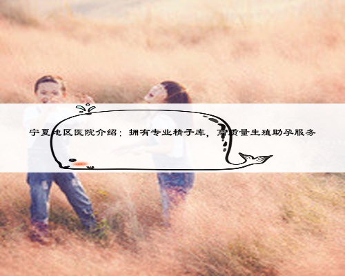 宁夏地区医院介绍:拥有专业精子库,高质量生殖助孕服务