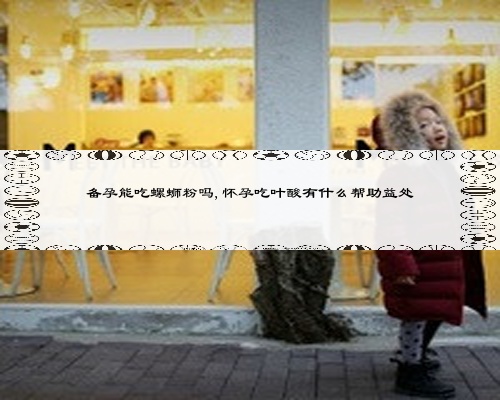 备孕能吃螺蛳粉吗,怀孕吃叶酸有什么帮助益处