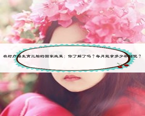 农村户籍生育三胎的国家政策:你了解了吗?每月能拿多少补贴呢?