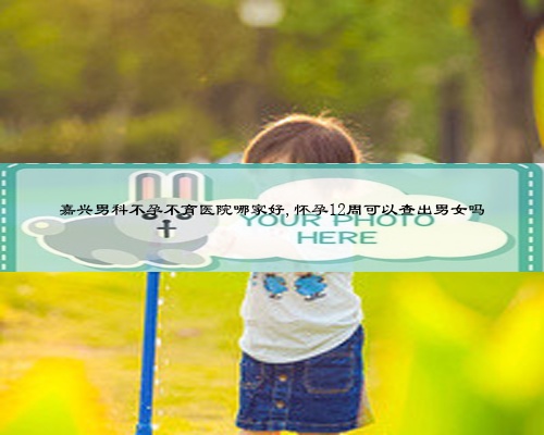 嘉兴男科不孕不育医院哪家好,怀孕12周可以查出男女吗