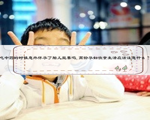 吃中药的时候意外怀孕了胎儿能要吗,高龄孕妇饮食生活应该注意什么?
