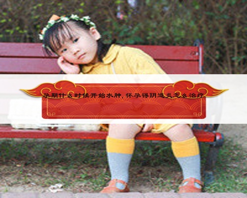 孕期什么时候开始水肿,怀孕得阴道炎怎么治疗